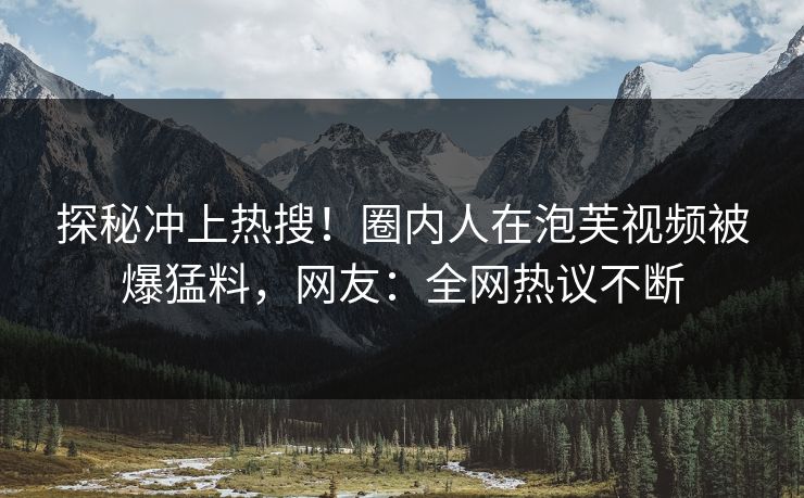 探秘冲上热搜！圈内人在泡芙视频被爆猛料，网友：全网热议不断