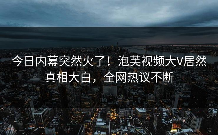 今日内幕突然火了！泡芙视频大V居然真相大白，全网热议不断