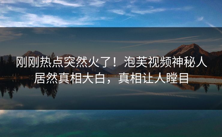 刚刚热点突然火了！泡芙视频神秘人居然真相大白，真相让人瞠目