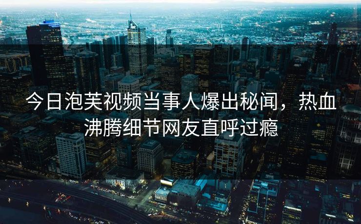 今日泡芙视频当事人爆出秘闻，热血沸腾细节网友直呼过瘾