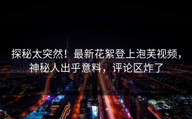 探秘太突然！最新花絮登上泡芙视频，神秘人出乎意料，评论区炸了