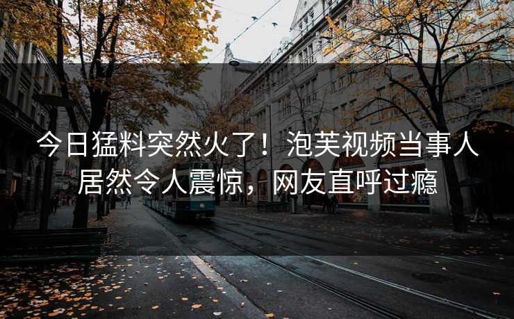 今日猛料突然火了！泡芙视频当事人居然令人震惊，网友直呼过瘾