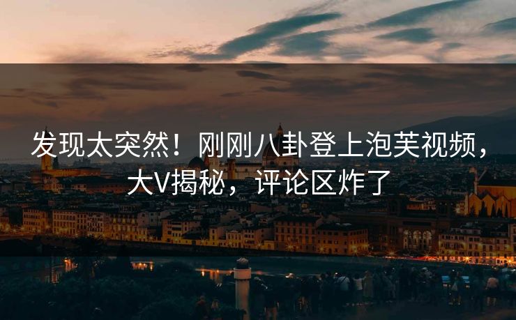 发现太突然！刚刚八卦登上泡芙视频，大V揭秘，评论区炸了