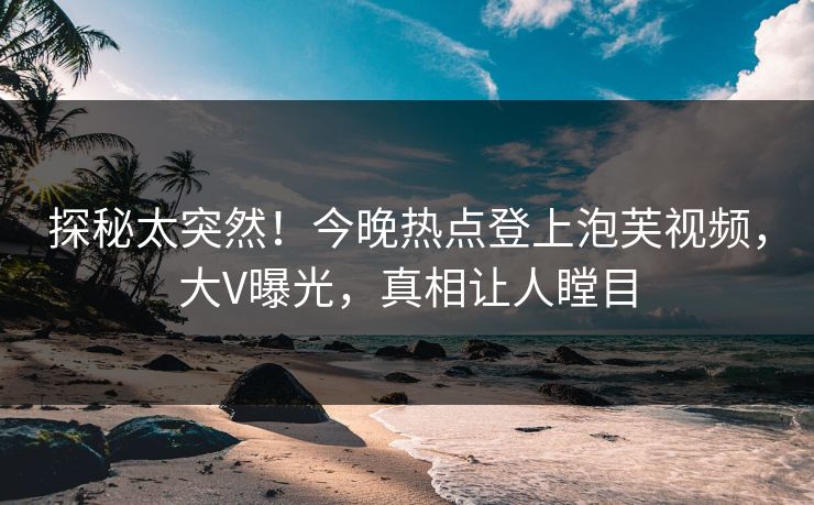探秘太突然！今晚热点登上泡芙视频，大V曝光，真相让人瞠目