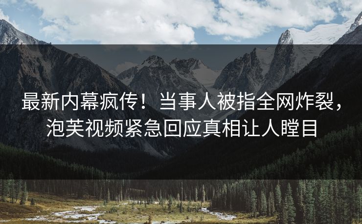 最新内幕疯传！当事人被指全网炸裂，泡芙视频紧急回应真相让人瞠目