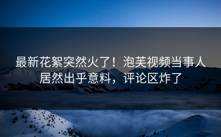 最新花絮突然火了！泡芙视频当事人居然出乎意料，评论区炸了