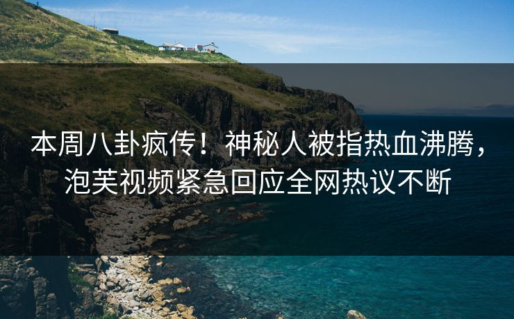 本周八卦疯传！神秘人被指热血沸腾，泡芙视频紧急回应全网热议不断