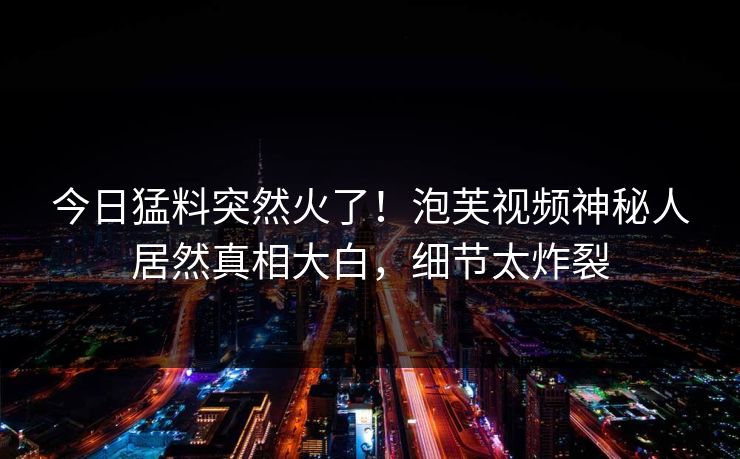 今日猛料突然火了！泡芙视频神秘人居然真相大白，细节太炸裂