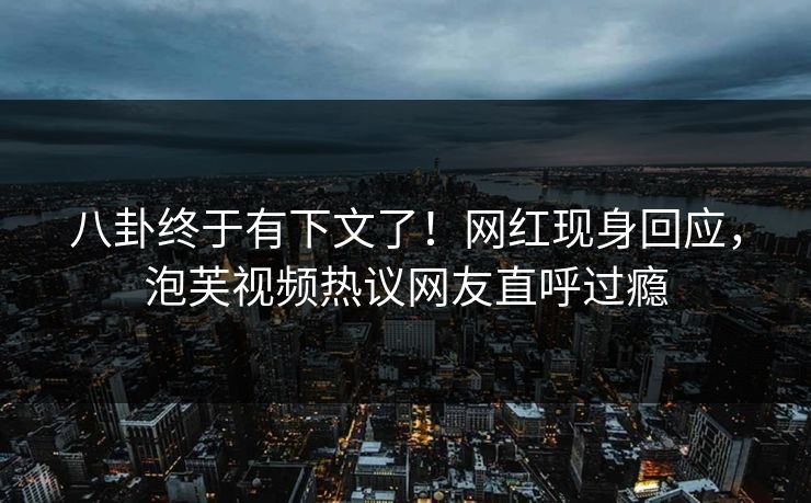 八卦终于有下文了！网红现身回应，泡芙视频热议网友直呼过瘾