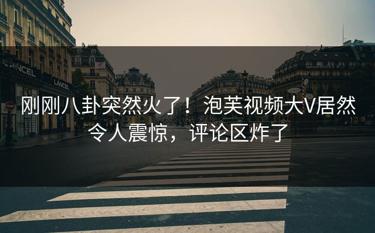 刚刚八卦突然火了！泡芙视频大V居然令人震惊，评论区炸了