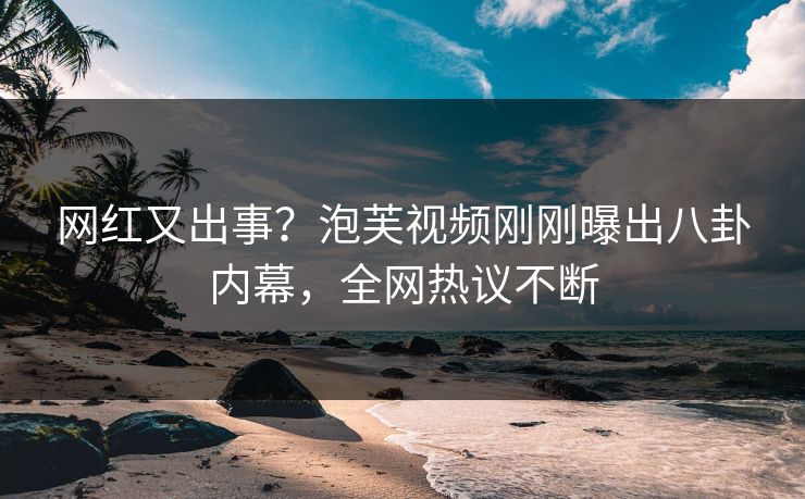 网红又出事？泡芙视频刚刚曝出八卦内幕，全网热议不断