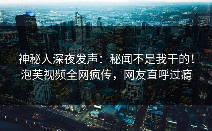 神秘人深夜发声：秘闻不是我干的！泡芙视频全网疯传，网友直呼过瘾