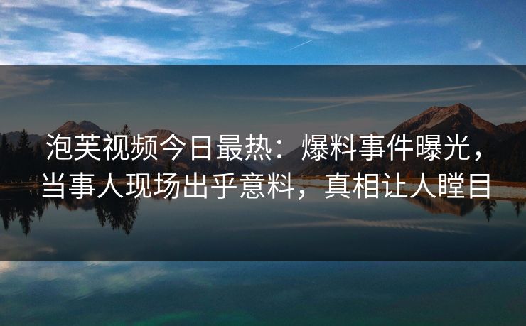 泡芙视频今日最热：爆料事件曝光，当事人现场出乎意料，真相让人瞠目