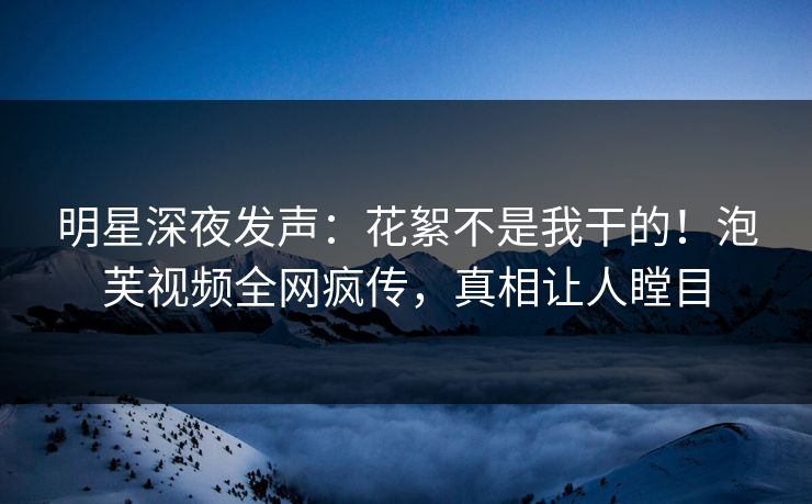 明星深夜发声：花絮不是我干的！泡芙视频全网疯传，真相让人瞠目