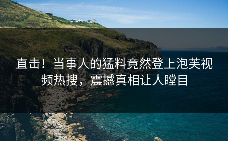 直击！当事人的猛料竟然登上泡芙视频热搜，震撼真相让人瞠目