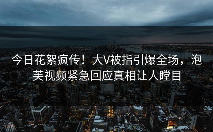 今日花絮疯传！大V被指引爆全场，泡芙视频紧急回应真相让人瞠目