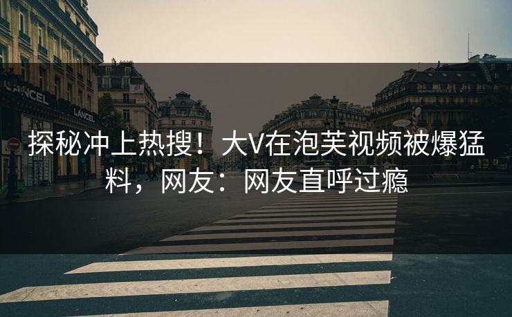 探秘冲上热搜！大V在泡芙视频被爆猛料，网友：网友直呼过瘾