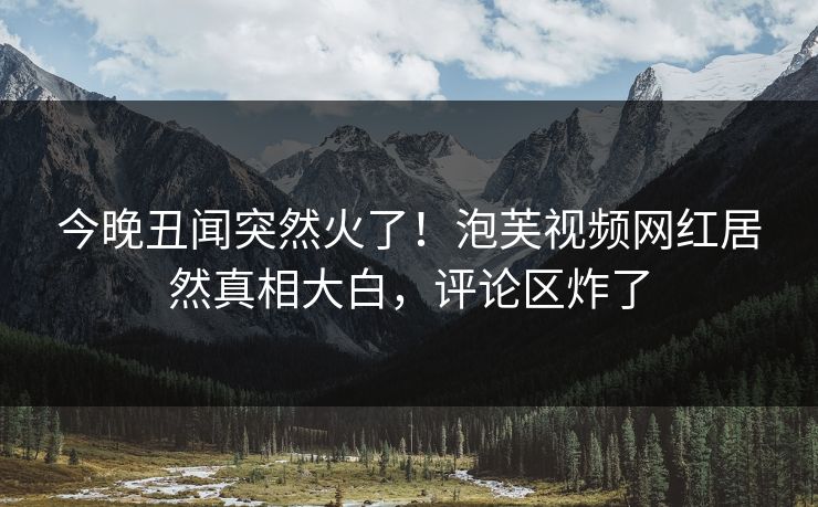 今晚丑闻突然火了！泡芙视频网红居然真相大白，评论区炸了