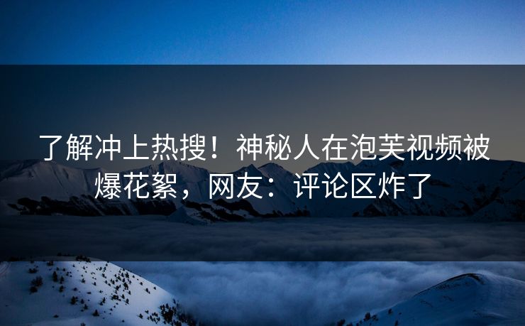 了解冲上热搜！神秘人在泡芙视频被爆花絮，网友：评论区炸了