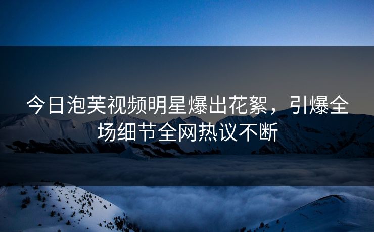 今日泡芙视频明星爆出花絮，引爆全场细节全网热议不断