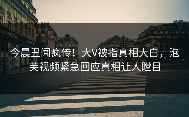 今晨丑闻疯传！大V被指真相大白，泡芙视频紧急回应真相让人瞠目