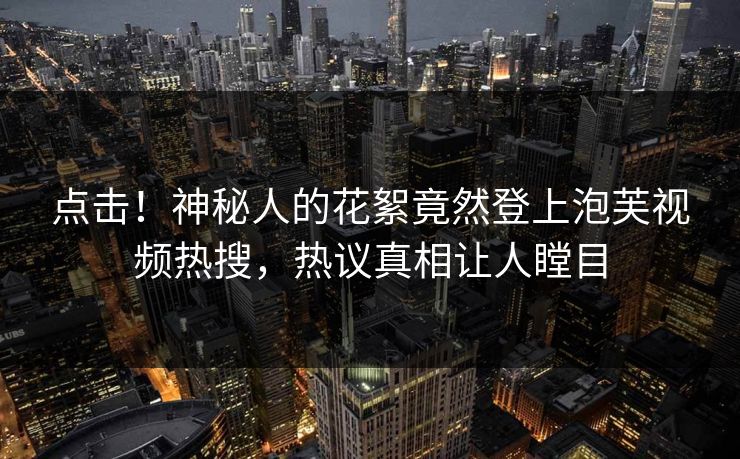 点击！神秘人的花絮竟然登上泡芙视频热搜，热议真相让人瞠目