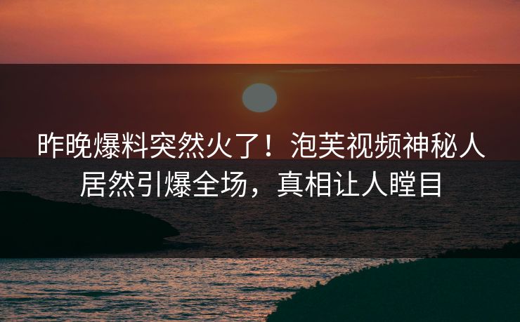 昨晚爆料突然火了！泡芙视频神秘人居然引爆全场，真相让人瞠目