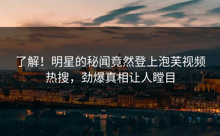 了解！明星的秘闻竟然登上泡芙视频热搜，劲爆真相让人瞠目