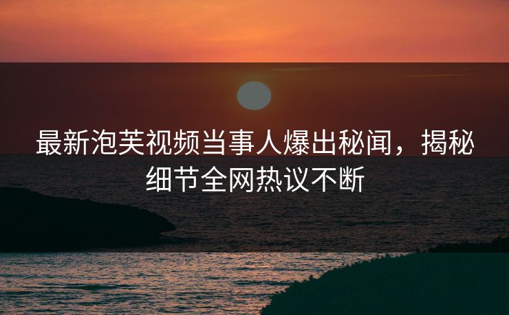 最新泡芙视频当事人爆出秘闻，揭秘细节全网热议不断