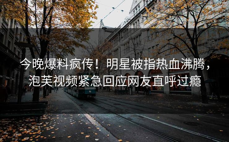 今晚爆料疯传！明星被指热血沸腾，泡芙视频紧急回应网友直呼过瘾