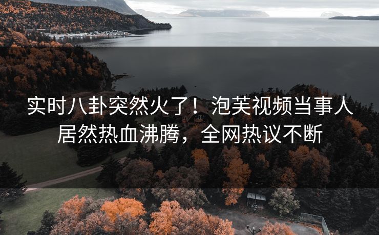 实时八卦突然火了！泡芙视频当事人居然热血沸腾，全网热议不断