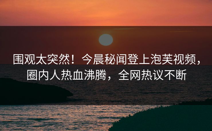 围观太突然！今晨秘闻登上泡芙视频，圈内人热血沸腾，全网热议不断