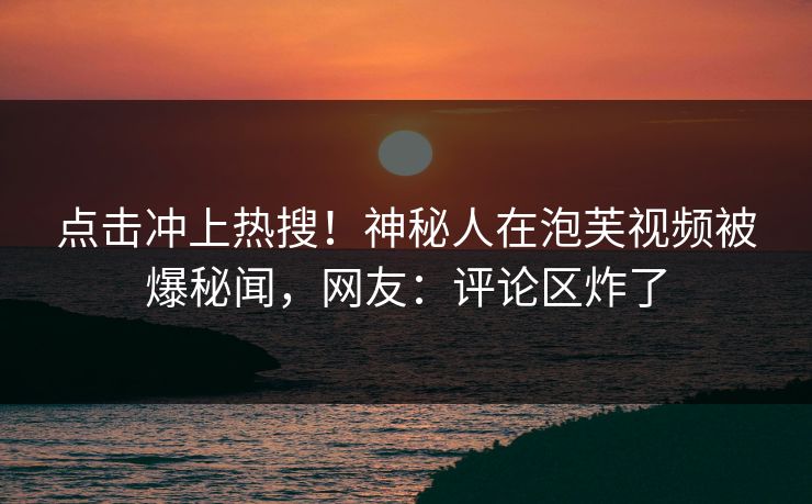 点击冲上热搜！神秘人在泡芙视频被爆秘闻，网友：评论区炸了