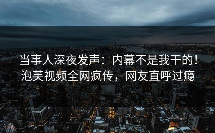 当事人深夜发声：内幕不是我干的！泡芙视频全网疯传，网友直呼过瘾