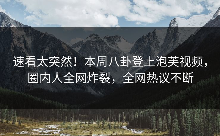 速看太突然！本周八卦登上泡芙视频，圈内人全网炸裂，全网热议不断