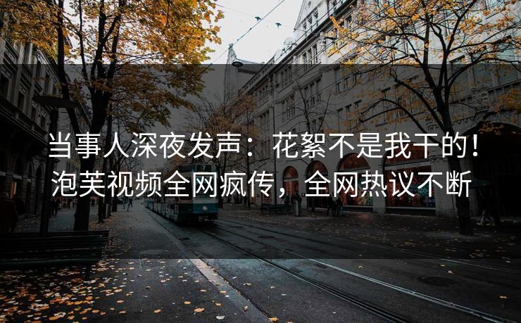 当事人深夜发声：花絮不是我干的！泡芙视频全网疯传，全网热议不断