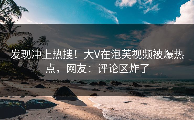 发现冲上热搜！大V在泡芙视频被爆热点，网友：评论区炸了