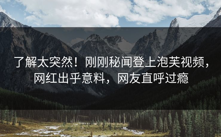 了解太突然！刚刚秘闻登上泡芙视频，网红出乎意料，网友直呼过瘾
