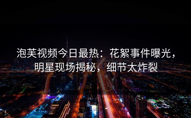 泡芙视频今日最热：花絮事件曝光，明星现场揭秘，细节太炸裂