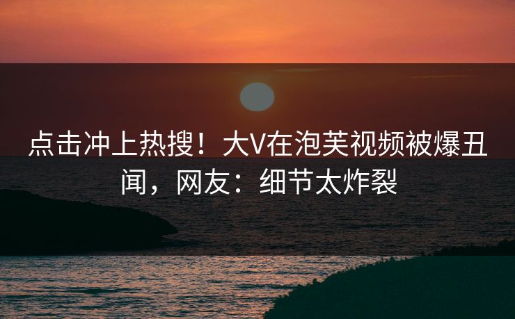 点击冲上热搜！大V在泡芙视频被爆丑闻，网友：细节太炸裂