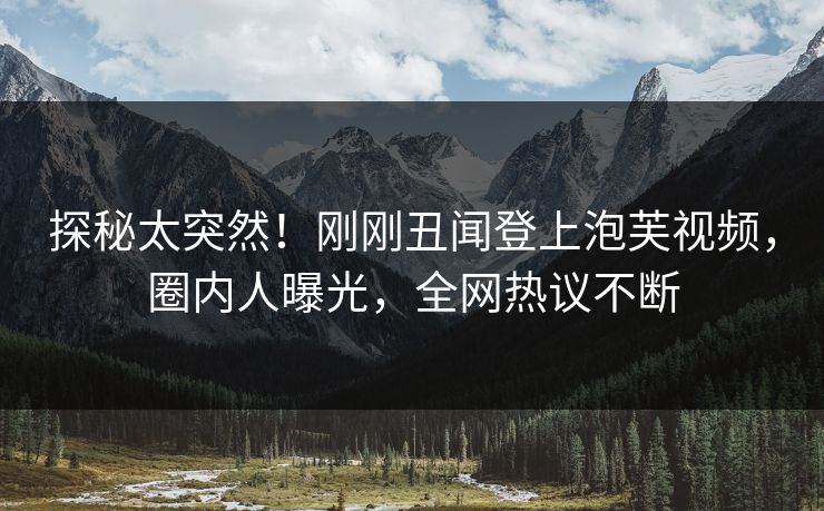 探秘太突然！刚刚丑闻登上泡芙视频，圈内人曝光，全网热议不断