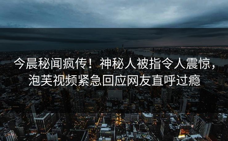 今晨秘闻疯传！神秘人被指令人震惊，泡芙视频紧急回应网友直呼过瘾