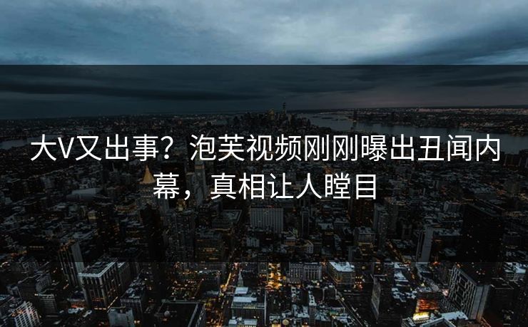大V又出事？泡芙视频刚刚曝出丑闻内幕，真相让人瞠目