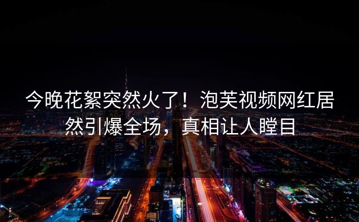 今晚花絮突然火了！泡芙视频网红居然引爆全场，真相让人瞠目