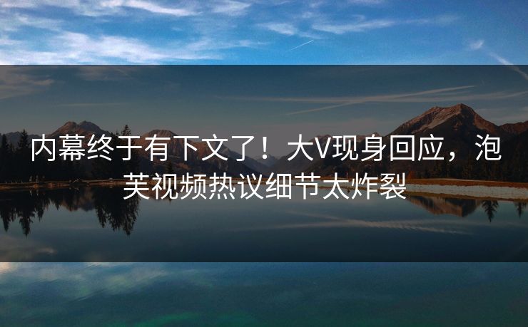 内幕终于有下文了！大V现身回应，泡芙视频热议细节太炸裂