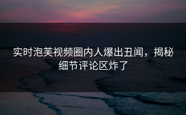 实时泡芙视频圈内人爆出丑闻，揭秘细节评论区炸了
