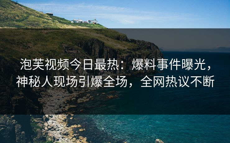 泡芙视频今日最热：爆料事件曝光，神秘人现场引爆全场，全网热议不断