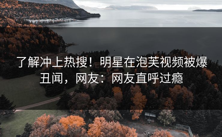 了解冲上热搜！明星在泡芙视频被爆丑闻，网友：网友直呼过瘾