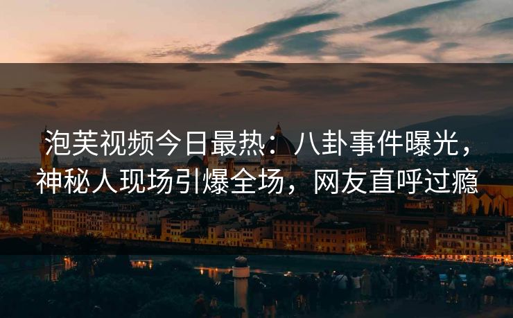 泡芙视频今日最热：八卦事件曝光，神秘人现场引爆全场，网友直呼过瘾