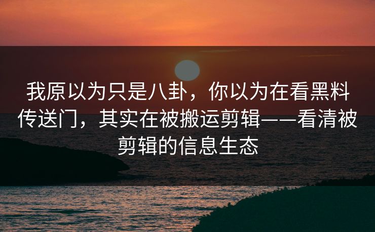 我原以为只是八卦，你以为在看黑料传送门，其实在被搬运剪辑——看清被剪辑的信息生态